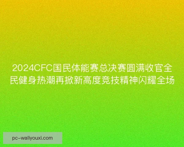 2024CFC国民体能赛总决赛圆满收官全民健身热潮再掀新高度竞技精神闪耀全场